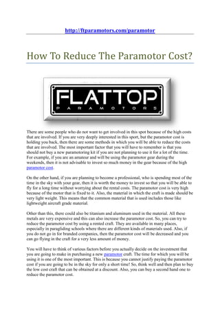 http://ftparamotors.com/paramotor



How To Reduce The Paramotor Cost?




There are some people who do not want to get involved in this spot because of the high costs
that are involved. If you are very deeply interested in this sport, but the paramotor cost is
holding you back, then there are some methods in which you will be able to reduce the costs
that are involved. The most important factor that you will have to remember is that you
should not buy a new paramotoring kit if you are not planning to use it for a lot of the time.
For example, if you are an amateur and will be using the paramotor gear during the
weekends, then it is not advisable to invest so much money in the gear because of the high
paramotor cost.

On the other hand, if you are planning to become a professional, who is spending most of the
time in the sky with your gear, then it is worth the money to invest so that you will be able to
fly for a long time without worrying about the rental costs. The paramotor cost is very high
because of the motor that is fixed to it. Also, the material in which the craft is made should be
very light weight. This means that the common material that is used includes those like
lightweight aircraft grade material.

Other than this, there could also be titanium and aluminum used in the material. All these
metals are very expensive and this can also increase the paramotor cost. So, you can try to
reduce the paramotor cost by using a rented craft. They are available in many places,
especially in paragliding schools where there are different kinds of materials used. Also, if
you do not go in for branded companies, then the paramotor cost will be decreased and you
can go flying in the craft for a very less amount of money.

You will have to think of various factors before you actually decide on the investment that
you are going to make in purchasing a new paramotor craft. The time for which you will be
using it is one of the most important. This is because you cannot justify paying the paramotor
cost if you are going to be in the sky for only a short time! So, think well and then plan to buy
the low cost craft that can be obtained at a discount. Also, you can buy a second hand one to
reduce the paramotor cost.
 