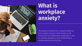 What is
workplace
anxiety?
The feeling of dread that is caused directly by
work-related stressors. Work anxiety is not
uncommon for professionals, especially in new
or unknown situations, such as switching to
remote work for the first time.
 