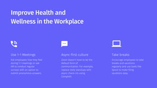 Improve Health and
Wellness in the Workplace
Use 1-1 Meetings
Ask employees how they feel
during 1-1 meetings or ask
HR to conduct regular
surveys with an option to
submit anonymous answers.
Async-first culture
Zoom doesn't have to be the
default form of
communication. For example,
replace daily standups with
async check-ins using
Complish.
Take breaks
Encourage employees to take
breaks and vacations
regularly and use tools like
Spock to make filing
vacations easy.
 