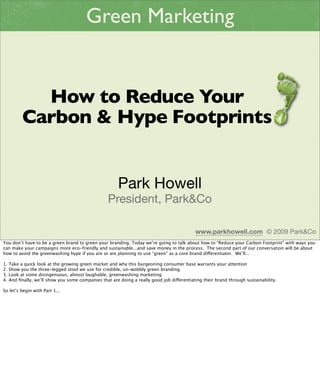 Green Marketing


             How to Reduce Your
           Carbon & Hype Footprints


                                                        Park Howell
                                                   President, Park&Co

                                                                                            www.parkhowell.com © 2009 Park&Co
You don’t have to be a green brand to green your branding. Today we’re going to talk about how to “Reduce your Carbon Footprint” with ways you
can make your campaigns more eco-friendly and sustainable...and save money in the process. The second part of our conversation will be about
how to avoid the greenwashing hype if you are or are planning to use “green” as a core brand dierentiator. We’ll...

1.   Take a quick look at the growing green market and why this burgeoning consumer base warrants your attention
2.   Show you the three-legged stool we use for credible, un-wobbly green branding
3.   Look at some disingenuous, almost laughable, greenwashing marketing
4.   And ﬁnally, we’ll show you some companies that are doing a really good job dierentiating their brand through sustainability.

So let’s begin with Part 1...
 