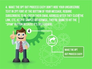 4. Make the opt OUT process EASY! Don't hide your unsubscribe
text in 2pt font at the bottom of your message, require
subscribers to re-enter their email address after they click the
link, etc. KEEP IT SIMPLE! (Otherwise, they're going to hit the
"spam" button becauseit's just easier).
 