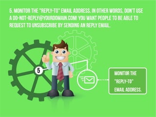 5. Monitor the "reply-to" email address. In other words, don't use
a do-not-reply@yourdomain.com! You want people to be able to
request to unsubscribe by sending an reply email.
 