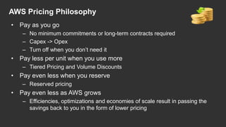 AWS Pricing Philosophy
• Pay as you go
– No minimum commitments or long-term contracts required
– Capex -> Opex
– Turn off when you don‟t need it
• Pay less per unit when you use more
– Tiered Pricing and Volume Discounts
• Pay even less when you reserve
– Reserved pricing
• Pay even less as AWS grows
– Efficiencies, optimizations and economies of scale result in passing the
savings back to you in the form of lower pricing
 