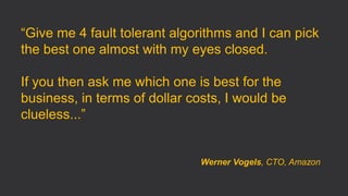 “Give me 4 fault tolerant algorithms and I can pick
the best one almost with my eyes closed.
If you then ask me which one is best for the
business, in terms of dollar costs, I would be
clueless...”
Werner Vogels, CTO, Amazon
 