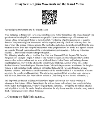 Essay New Religious Movements and the Biased Media
New Religious Movements and the Biased Media
What happened in Jonestown? How could sensible people follow the rantings of a crazed lunatic? The
questions and the simplified answers that are provided by the media coverage of Jonestown and
Heaven s Gate perhaps contributed to their downfall. The feeling of public persecution is a central
theme of many new religious movements, and the negative publicity of suicide cults only fuels the
fear of other like minded religious groups. The misleading definitions the media provided for the how,
what and why of these new religious movements were symptomatic of the media bias against all such
movements. Through examination of the print media response immediately following both mass
suicides, ... Show more content on Helpwriting.net ...
The following Monday, a larger headline described how Guyana Official Reports 300 Dead at
Religious Sect s Jungle Temple. A father of one woman living in Jonestown revealed how all the
members had written undated suicide notes while still in the United States and had staged mass
suicide rehearsals. They will be all dead by tomorrow, he predicted. Another article on Monday
detailed how the Deaths in Guyana Threaten Sect s California Organization. Members of the People s
Temple in California had read a statement on Sunday that declared, Rev. Jim Jones has always
deplored violence...and whatever the circumstances of the airstrip incident it is not the kind of action
anyone in the temple would precipitate. The article also mentioned that, according to an interview
with his wife, Marceline, Jim Jones did not believe in Christianity but was instead a Marxist.[1]
This important distinction of Jones political views began a discussion that would continue in
subsequent descriptions of him. According to the articles, Jones realized early that in order to bring
people out of their superstition, you have to give them a substitute. Through the description of Jones
radical political beliefs, the media found an alternative for why Jones was able to lead so many to their
death. The religious beliefs of Jim Jones and
... Get more on HelpWriting.net ...
 