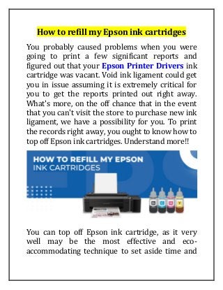 How to refill my Epson ink cartridges
You probably caused problems when you were
going to print a few significant reports and
figured out that your Epson Printer Drivers ink
cartridge was vacant. Void ink ligament could get
you in issue assuming it is extremely critical for
you to get the reports printed out right away.
What's more, on the off chance that in the event
that you can't visit the store to purchase new ink
ligament, we have a possibility for you. To print
the records right away, you ought to know how to
top off Epson ink cartridges. Understand more!!
You can top off Epson ink cartridge, as it very
well may be the most effective and eco-
accommodating technique to set aside time and
 