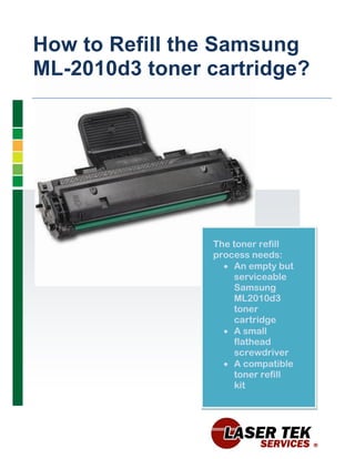How to Refill the Samsung
ML-2010d3 toner cartridge?




                The toner refill
                process needs:
                   An empty but
                    serviceable
                    Samsung
                    ML2010d3
                    toner
                    cartridge
                   A small
                    flathead
                    screwdriver
                   A compatible
                    toner refill
                    kit
 