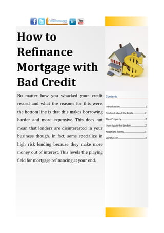 How to
Refinance
Mortgage with
Bad Credit
No matter how you whacked your credit            Contents

record and what the reasons for this were,
                                                 Introduction…….......................……......1

the bottom line is that this makes borrowing     Find out about the Costs...................2

harder and more expensive. This does not         Plan Properly.……...........................…..2

                                                 Investigate the Lenders......................2
mean that lenders are disinterested in your
                                                 Negotiate Terms..................................3
business though. In fact, some specialize in     Conclusion...........................................3

high risk lending because they make more
money out of interest. This levels the playing
field for mortgage refinancing at your end.
 