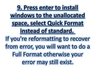 9. Press enter to install 
windows to the unallocated 
space, select Quick Format 
instead of standard. 
If you're reformatting to recover 
from error, you will want to do a 
Full Format otherwise your 
error may still exist. 
 