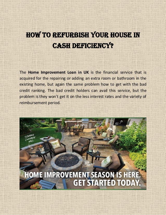 How to Refurbish Your House in
Cash Deficiency?
The Home Improvement Loan in UK is the financial service that is
acquired for the repairing or adding an extra room or bathroom in the
existing home, but again the same problem how to get with the bad
credit ranking. The bad credit holders can avail this service, but the
problem is they won’t get it on the less interest rates and the variety of
reimbursement period.
 