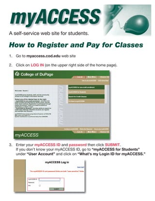 myACCESS
A self-service web site for students.

How to Register and Pay for Classes
1. Go to myaccess.cod.edu web site

2. Click on LOG IN (on the upper right side of the home page).




3. Enter your myACCESS ID and password then click SUBMIT.
   If you don’t know your myACCESS ID, go to “myACCESS for Students”
   under “User Account” and click on “What's my Login ID for myACCESS.”
 
