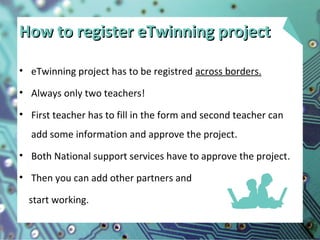How to register eTwinning projectHow to register eTwinning project
• eTwinning project has to be registred across borders.
• Always only two teachers!
• First teacher has to fill in the form and second teacher can
add some information and approve the project.
• Both National support services have to approve the project.
• Then you can add other partners and
start working.
 