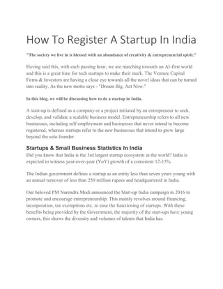 How To Register A Startup In India
"The society we live in is blessed with an abundance of creativity & entrepreneurial spirit."
Having said this, with each passing hour, we are marching towards an AI-first world
and this is a great time for tech startups to make their mark. The Venture Capital
Firms & Investors are having a close eye towards all the novel ideas that can be turned
into reality. As the new motto says - "Dream Big, Act Now."
In this blog, we will be discussing how to do a startup in India.
A start-up is defined as a company or a project initiated by an entrepreneur to seek,
develop, and validate a scalable business model. Entrepreneurship refers to all new
businesses, including self-employment and businesses that never intend to become
registered, whereas startups refer to the new businesses that intend to grow large
beyond the solo founder.
Startups & Small Business Statistics In India
Did you know that India is the 3rd largest startup ecosystem in the world? India is
expected to witness year-over-year (YoY) growth of a consistent 12-15%.
The Indian government defines a startup as an entity less than seven years young with
an annual turnover of less than 250 million rupees and headquartered in India.
Our beloved PM Narendra Modi announced the Start-up India campaign in 2016 to
promote and encourage entrepreneurship. This mainly revolves around financing,
incorporation, tax exemptions etc, to ease the functioning of startups. With these
benefits being provided by the Government, the majority of the start-ups have young
owners, this shows the diversity and volumes of talents that India has.
 