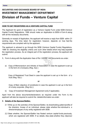 Home                                                                                                     Back


  SECURITIES AND EXCHANGE BOARD OF INDIA
  INVESTMENT MANAGEMENT DEPARTMENT
  Division of Funds – Venture Capital
  -------------------------------------------------------------------------------------------------------

  HOW TO GET REGISTERED AS A VENTURE CAPITAL FUND

  The Applicant for grant of registration as a Venture Capital Fund under SEBI (Venture
  Capital Funds) Regulations, 1996 should make an Application to SEBI in Form A along
  with all the necessary documents.

  Generally on receipt of Application, the applicant will receive a reply from SEBI within 21
  working days. The time taken for registration however, depends on how fast the
  requirements are complied with by the applicant.

  The applicant is advised to go through the SEBI (Venture Capital Funds) Regulations,
  1996 for checking the eligibility criteria and such other details which may help expedite
  the registration process. As an integral part of the registration process, the applicant will
  submit:

  1. Form A along with the Application fees of Rs.1,00,000 and documents as under:



       a)    Copy of Memorandum and Articles of Association in case the applicant is set up
             in the form of a Company (Reg. 4(a) )

                                                              or

            Copy of Registered Trust Deed in case the applicant is set up in the form of a
            trust (Reg. 4(b) )

                                                              or

             Copy of Main objective of constitution in case the applicant is set up in the form
             of a body corporate. (Reg 4(c) )

       b)    Copy of Investment Management Agreement (only if applicable).

  Apart from the above documents/declarations as required under the Form A, the
  applicant will also be required to submit the details/information as under:

  2. Details of the Sponsor/Settlor.

       2.1 Write up on the activities of the Sponsor/Settlor, its shareholding pattern/profile of
           the directors. Incase of an individual, please state whether the individual is a
           director/employee of any entity registered with SEBI.

       2.2 State whether, the Sponsor/Settlor has floated venture capital funds previously,
           which are registered with SEBI. If so details. Also state whether they (Sponsor


http://www.sebi.gov.in/vc/vcregistration.html[12-10-2010 14:01:58]
 