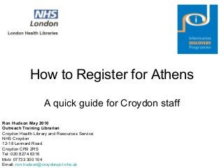 How to Register for Athens
A quick guide for Croydon staff
Ron Hudson May 2010
Outreach Training Librarian
Croydon Health Library and Resources Service
NHS Croydon
12-18 Lennard Road
Croydon CR9 2RS
Tel: 020 8274 6316
Mob: 07733 300 104
Email: ron.hudson@croydonpct.nhs.uk
 