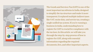 TheGoodsandServicesTax(GST)isoneofthe
mostimportanttaxreformsinIndia,designed
tosimplifythetaxstructureandmakeitmore
transparent.Itreplacedmultipleindirecttaxes
likeVAT,exciseduty,andservicetax,creatinga
singleunifiedtaxsystem.Ifyou’rerunninga
businessinIndia,understandinghowto
registerforGSTiscrucialforcompliancewith
thetaxlaws.Inthisarticle,wewilltakeyou
throughthestep-by-stepprocessofhowto
registerforGST,alongwithessential
informationregardingtherequired
documents,fees,andotherimportantaspects.
 