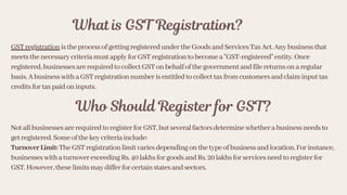 What is GST Registration?
GSTregistrationistheprocessofgettingregisteredundertheGoodsandServicesTaxAct.Anybusinessthat
meetsthenecessarycriteriamustapplyforGSTregistrationtobecomea"GST-registered"entity.Once
registered,businessesarerequiredtocollectGSTonbehalfofthegovernmentandfilereturnsonaregular
basis.AbusinesswithaGSTregistrationnumberisentitledtocollecttaxfromcustomersandclaiminputtax
creditsfortaxpaidoninputs.
Who Should Register for GST?
NotallbusinessesarerequiredtoregisterforGST,butseveralfactorsdeterminewhetherabusinessneedsto
getregistered.Someofthekeycriteriainclude:
TurnoverLimit:TheGSTregistrationlimitvariesdependingonthetypeofbusinessandlocation.Forinstance,
businesseswithaturnoverexceedingRs.40lakhsforgoodsandRs.20lakhsforservicesneedtoregisterfor
GST.However,theselimitsmaydifferforcertainstatesandsectors.
 