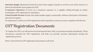 Interstate Supply: Businesses involved in inter-state supply of goods or services, even if the turnover is
belowthethreshold,mustregisterforGST.
E-commerce Operators: If you’re an e-commerce operator or a supplier selling through an online
marketplace,GSTregistrationismandatory.
Casual Taxable Persons: People who make taxable supply occasionally, without a fixed place of business,
alsoneedtoregister.
It’simportanttocheckyourGSTregistrationstatusregularlytoensureyoustaycompliantwiththelaw.
GST Registration Documents
To register for GST, you will need several documents that verify your business details and identity. These
documents required for GST registration will help you provide accurate information during the
registrationprocess.
Here’salistofthekeyGSTregistrationdocumentsyou'llneed:
 