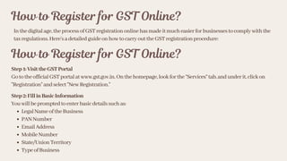 How to Register for GST Online?
Inthedigitalage,theprocessofGSTregistrationonlinehasmadeitmucheasierforbusinessestocomplywiththe
taxregulations.Here’sadetailedguideonhowtocarryouttheGSTregistrationprocedure:
How to Register for GST Online?
Step1:VisittheGSTPortal
GototheofficialGSTportalatwww.gst.gov.in.Onthehomepage,lookforthe“Services”tab,andunderit,clickon
"Registration"andselect"NewRegistration."
Step2:FillinBasicInformation
Youwillbepromptedtoenterbasicdetailssuchas:
LegalNameoftheBusiness
PANNumber
EmailAddress
MobileNumber
State/UnionTerritory
TypeofBusiness
 