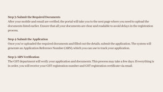 Step3:SubmittheRequiredDocuments
Afteryourmobileandemailareverified,theportalwilltakeyoutothenextpagewhereyouneedtouploadthe
documentslistedearlier.Ensurethatallyourdocumentsareclearandreadabletoavoiddelaysintheregistration
process.
Step4:SubmittheApplication
Onceyou’veuploadedtherequireddocumentsandfilledoutthedetails,submittheapplication.Thesystemwill
generateanApplicationReferenceNumber(ARN),whichyoucanusetotrackyourapplication.
Step5:ARNVerification
TheGSTdepartmentwillverifyyourapplicationanddocuments.Thisprocessmaytakeafewdays.Ifeverythingis
inorder,youwillreceiveyourGSTregistrationnumberandGSTregistrationcertificateviaemail.
 