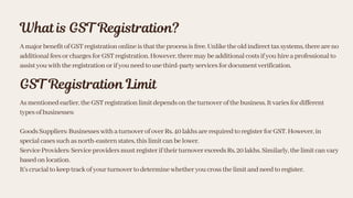 What is GST Registration?
AmajorbenefitofGSTregistrationonlineisthattheprocessisfree.Unliketheoldindirecttaxsystems,thereareno
additionalfeesorchargesforGSTregistration.However,theremaybeadditionalcostsifyouhireaprofessionalto
assistyouwiththeregistrationorifyouneedtousethird-partyservicesfordocumentverification.
GST Registration Limit
Asmentionedearlier,theGSTregistrationlimitdependsontheturnoverofthebusiness.Itvariesfordifferent
typesofbusinesses:
GoodsSuppliers:BusinesseswithaturnoverofoverRs.40lakhsarerequiredtoregisterforGST.However,in
specialcasessuchasnorth-easternstates,thislimitcanbelower.
ServiceProviders:ServiceprovidersmustregisteriftheirturnoverexceedsRs.20lakhs.Similarly,thelimitcanvary
basedonlocation.
It’scrucialtokeeptrackofyourturnovertodeterminewhetheryoucrossthelimitandneedtoregister.
 