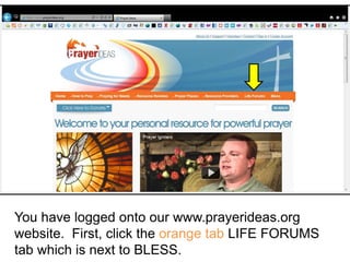 You have logged onto our www.prayerideas.org
website. First, click the orange tab LIFE FORUMS
tab which is next to BLESS.
 