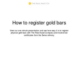 How to register gold bars
View our one minute presentation and see how easy it is to register
physical gold bars with The Real Asset Company and receive bar
certificates from the Swiss refinery.
 