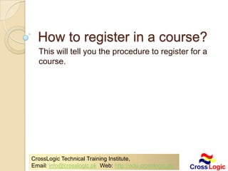 HOW TO REGISTER IN
A COURSE?
This will tell you the procedure to register for
a course.




   CrossLogic Technical Training Institute,
   Email: info@crosslogic.pk Web: http://edu.crosslogic.pk/
 