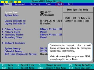 Pertama-tama, masuk bios seperti 
diatas dengan menekan f2 (sebagian 
besar) pada saat booting. 
Maka akan tersaji beberapa menu BIOS, 
kemudian pilih menu Boot. 
 