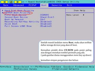 Setelah masuk kedalam menu Boot, maka akan terlihat 
daftar storage devices yang akan di boot. 
Kemudian pindah drive CD-ROM pada posisi paling 
atas dengan menekan tombol perintah yang ada. 
( pada gambar diatas menggunakan move key up down) 
kemudian simpan pengaturan dan keluar. 
 