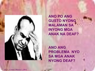 ANO PO ANG
GUSTO NYONG
MALAMAN SA
INYONG MGA
ANAK NA DEAF?
ANO ANG
PROBLEMA NYO
SA MGA ANAK
NYONG DEAF?
Joy L. Cristal /March 5, 2011
 