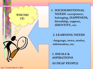 1. SOCIOEMOTIONAL
NEEDS –acceptance,
belonging, HAPPINESS,
friendship, support,
IDENTITY, etc.
2. LEARNING NEEDS
-language, news, stories,
information, etc.
3. IDEALS &
ASPIRATIONS
AS DEAF PEOPLE
‘FOUND
IT!
Joy L. Cristal /March 5, 2011
 