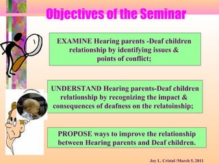 Objectives of the Seminar
EXAMINE Hearing parents -Deaf children
relationship by identifying issues &
points of conflict;
UNDERSTAND Hearing parents-Deaf children
relationship by recognizing the impact &
consequences of deafness on the relatoinship;
PROPOSE ways to improve the relationship
between Hearing parents and Deaf children.
Joy L. Cristal /March 5, 2011
 