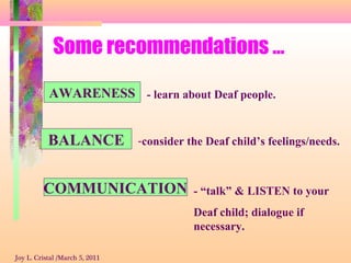 Some recommendations …
AWARENESS
BALANCE
COMMUNICATION
- learn about Deaf people.
-consider the Deaf child’s feelings/needs.
- “talk” & LISTEN to your
Deaf child; dialogue if
necessary.
Joy L. Cristal /March 5, 2011
 