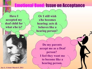 Emotional Bond: Issue on Acceptance
Joy L. Cristal /March 5, 2011
Have I
accepted my
deaf child for
what s/he is?
Or I still wish
s/he becomes
hearing; acts &
behaves like a
hearing person?
Do my parents
accept me as a Deaf
person?
I feel they want me
to become like a
hearing person.
 