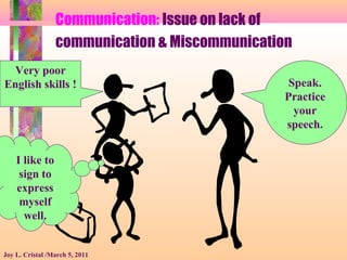 Communication: Issue on lack of
communication & Miscommunication
Joy L. Cristal /March 5, 2011
I like to
sign to
express
myself
well.
Speak.
Practice
your
speech.
Very poor
English skills !
 