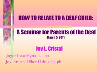 HOW TO RELATE TO A DEAF CHILD:
A Seminar for Parents of the Deaf
March 5, 2011
Joy L. Cristal
.joycristal@gmail.com
joy.cristal@benilde.edu.ph
 