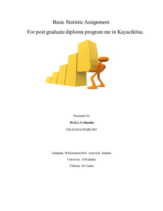 Basic Statistic Assignment
For post graduate diploma program me in Kayacikitsa.
Presented by
Dr.K.L.U.Shantha
GWAI/2016/PGDK/005
Gampaha Wickramarachchi Ayurveda Institute
University of Kalaniya
Yakkala, Sri Lanka
 