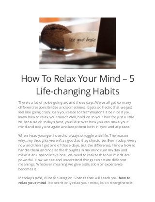 How To Relax Your Mind – 5
Life-changing Habits
There’s a lot of noise going around these days. We’ve all got so many
different responsibilities and sometimes, it gets so hectic that we just
feel like going crazy. Can you relate to this? Wouldn’t it be nice if you
knew how to relax your mind? Well, hold on to your hair for just a little
bit because on today’s post, you’ll discover how you can make your
mind and body one again and keep them both in sync and at peace.
When I was younger, I used to always struggle with life. The reason
why…my thoughts weren’t as good as they should be. Even today, every
now and then I get one of those days, but the difference, I know how to
handle them and not let the thoughts in my mind ruin my day and
make it an unproductive one. We need to realize that our minds are
powerful. How we see and understand things can create different
meanings. Whatever meaning we give a situation or experience
becomes it.
In today’s post, I’ll be focusing on 5 habits that will teach you how to
relax your mind. It doesn’t only relax your mind, but it strengthens it
 