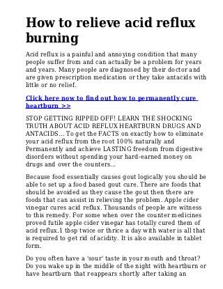 How to relieve acid reflux
burning
Acid reflux is a painful and annoying condition that many
people suffer from and can actually be a problem for years
and years. Many people are diagnosed by their doctor and
are given prescription medication or they take antacids with
little or no relief.
Click here now to find out how to permanently cure
heartburn >>
STOP GETTING RIPPED OFF! LEARN THE SHOCKING
TRUTH ABOUT ACID REFLUX HEARTBURN DRUGS AND
ANTACIDS... To get the FACTS on exactly how to eliminate
your acid reflux from the root 100% naturally and
Permanently and achieve LASTING freedom from digestive
disorders without spending your hard-earned money on
drugs and over the counters...
Because food essentially causes gout logically you should be
able to set up a food based gout cure. There are foods that
should be avoided as they cause the gout then there are
foods that can assist in relieving the problem. Apple cider
vinegar cures acid reflux. Thousands of people are witness
to this remedy. For some when over the counter medicines
proved futile apple cider vinegar has totally cured them of
acid reflux.1 tbsp twice or thrice a day with water is all that
is required to get rid of acidity. It is also available in tablet
form.
Do you often have a 'sour' taste in your mouth and throat?
Do you wake up in the middle of the night with heartburn or
have heartburn that reappears shortly after taking an
 