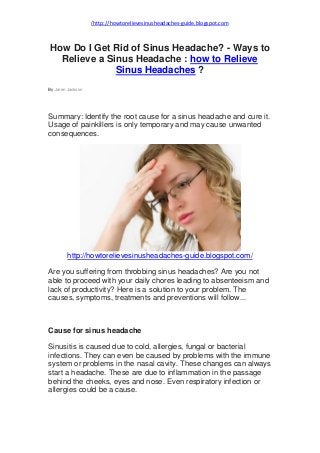 http://howtorelievesinusheadaches-guide.blogspot.com/
How Do I Get Rid of Sinus Headache? - Ways to
Relieve a Sinus Headache : how to Relieve
Sinus Headaches ?
By Jaren Jackson
Summary: Identify the root cause for a sinus headache and cure it.
Usage of painkillers is only temporary and may cause unwanted
consequences.
http://howtorelievesinusheadaches-guide.blogspot.com/
Are you suffering from throbbing sinus headaches? Are you not
able to proceed with your daily chores leading to absenteeism and
lack of productivity? Here is a solution to your problem. The
causes, symptoms, treatments and preventions will follow...
Cause for sinus headache
Sinusitis is caused due to cold, allergies, fungal or bacterial
infections. They can even be caused by problems with the immune
system or problems in the nasal cavity. These changes can always
start a headache. These are due to inflammation in the passage
behind the cheeks, eyes and nose. Even respiratory infection or
allergies could be a cause.
 