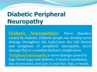 Diabetic Peripheral
Neuropathy
Diabetic Neuropathies- Nerve disorders
caused by diabetes. Diabetic people can develop nerve
damage throughout the body.Learn the risk factors
and symptoms of peripheral neuropathy, nerve
damage that is a common diabetes complication.
Peripheral neuropathy is nerve damage caused by
high blood sugar and diabetes. It leads to numbness,
loss of sensation, and pain in your feet, legs, or hands.
 