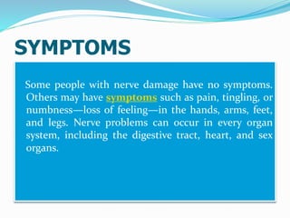 SYMPTOMS
Some people with nerve damage have no symptoms.
Others may have symptoms such as pain, tingling, or
numbness—loss of feeling—in the hands, arms, feet,
and legs. Nerve problems can occur in every organ
system, including the digestive tract, heart, and sex
organs.
 