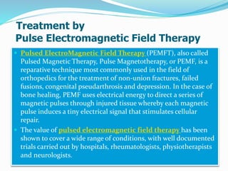 Treatment by
Pulse Electromagnetic Field Therapy
 Pulsed ElectroMagnetic Field Therapy (PEMFT), also called
Pulsed Magnetic Therapy, Pulse Magnetotherapy, or PEMF, is a
reparative technique most commonly used in the field of
orthopedics for the treatment of non-union fractures, failed
fusions, congenital pseudarthrosis and depression. In the case of
bone healing, PEMF uses electrical energy to direct a series of
magnetic pulses through injured tissue whereby each magnetic
pulse induces a tiny electrical signal that stimulates cellular
repair.
 The value of pulsed electromagnetic field therapy has been
shown to cover a wide range of conditions, with well documented
trials carried out by hospitals, rheumatologists, physiotherapists
and neurologists.
 