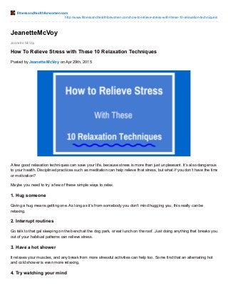 fitnessandhealthforwomen.com
http://www.fitnessandhealthforwomen.com/how-to-relieve-stress-with-these-10-relaxation-techniques/
Jeanette McVoy
JeanetteMcVoy
How To Relieve Stress with These 10 Relaxation Techniques
Posted by Jeanette McVoy on Apr 29th, 2015
A few good relaxation techniques can save your life, because stress is more than just unpleasant. It’s also dangerous
to your health. Disciplined practices such as meditation can help relieve that stress, but what if you don’t have the time
or motivation?
Maybe you need to try a few of these simple ways to relax.
1. Hug someone
Giving a hug means getting one. As long as it’s from somebody you don’t mind hugging you, this really can be
relaxing.
2. Interrupt routines
Go talk to that gal sleeping on the bench at the dog park, or eat lunch on the roof. Just doing anything that breaks you
out of your habitual patterns can relieve stress.
3. Have a hot shower
It relaxes your muscles, and any break from more stressful activities can help too. Some find that an alternating hot
and cold shower is even more relaxing.
4. Try watching your mind
 