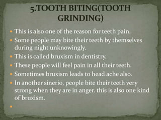  This is also one of the reason for teeth pain.
 Some people may bite their teeth by themselves
during night unknowingly.
 This is called bruxism in dentistry.
 These people will feel pain in all their teeth.
 Sometimes bruxism leads to head ache also.
 In another sinerio, people bite their teeth very
strong when they are in anger. this is also one kind
of bruxism.

 