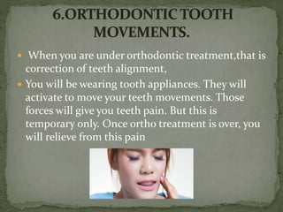  When you are under orthodontic treatment,that is
correction of teeth alignment,
 You will be wearing tooth appliances. They will
activate to move your teeth movements. Those
forces will give you teeth pain. But this is
temporary only. Once ortho treatment is over, you
will relieve from this pain
 