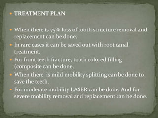  TREATMENT PLAN
 When there is 75% loss of tooth structure removal and
replacement can be done.
 In rare cases it can be saved out with root canal
treatment.
 For front teeth fracture, tooth colored filling
(composite can be done.
 When there is mild mobility splitting can be done to
save the teeth.
 For moderate mobility LASER can be done. And for
severe mobility removal and replacement can be done.
 