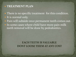  TREATMENT PLAN
 There is no specific treatment for this condition.
 It is normal only.
 Pain will subside once permanent teeth comes out.
 In some cases where child have more pain milk
teeth removal will be done by pedodontics.
EACH TEETH IS VALUABLE
DONT LOOSE THEM AT ANY COST
 