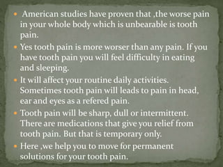  American studies have proven that ,the worse pain
in your whole body which is unbearable is tooth
pain.
 Yes tooth pain is more worser than any pain. If you
have tooth pain you will feel difficulty in eating
and sleeping.
 It will affect your routine daily activities.
Sometimes tooth pain will leads to pain in head,
ear and eyes as a refered pain.
 Tooth pain will be sharp, dull or intermittent.
There are medications that give you relief from
tooth pain. But that is temporary only.
 Here ,we help you to move for permanent
solutions for your tooth pain.
 